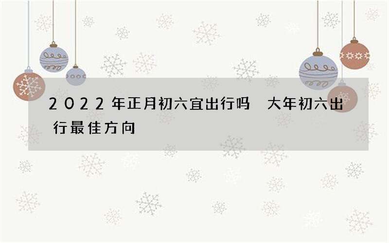 2022年正月初六宜出行吗 大年初六出行最佳方向